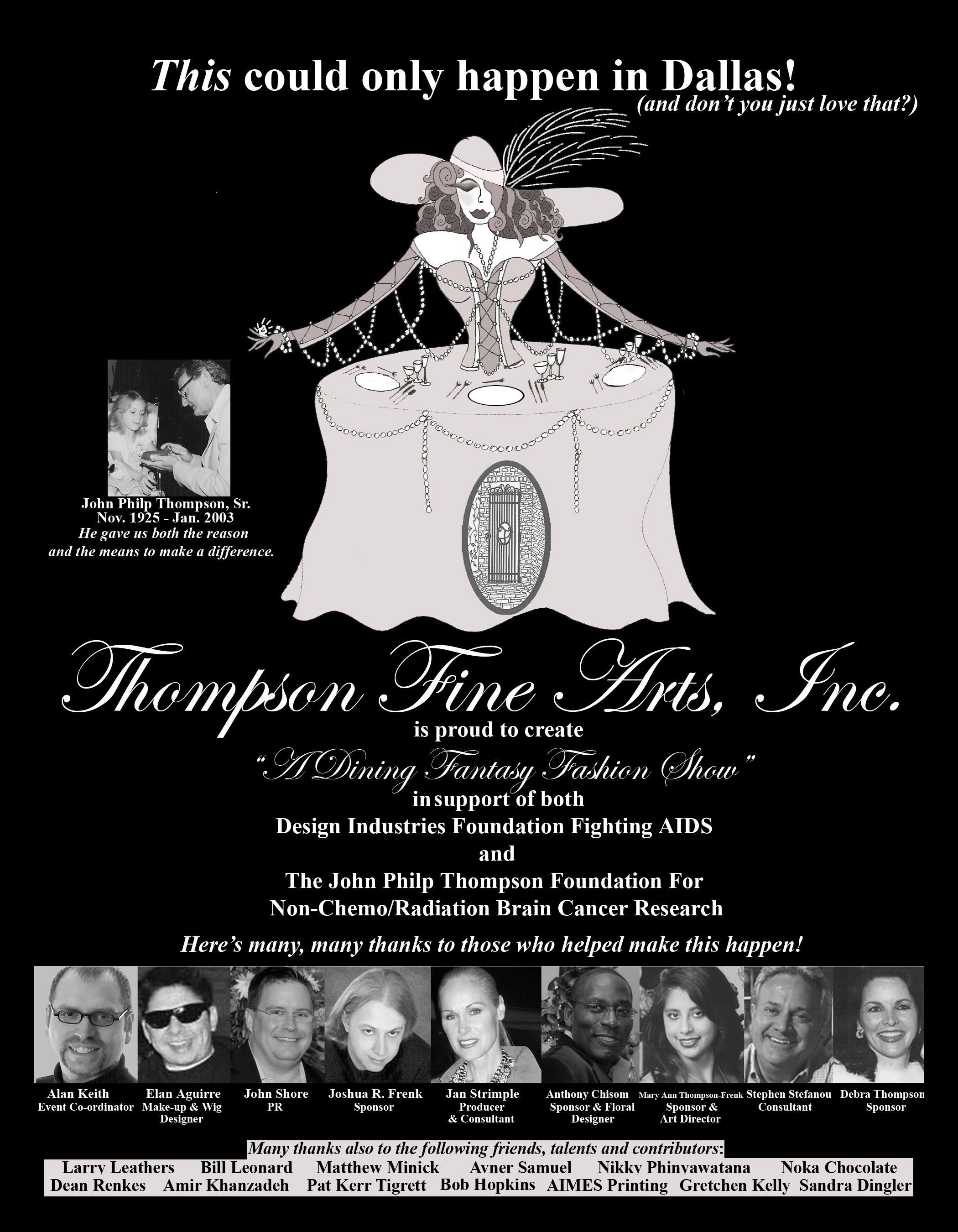 Thompson Fine Arts, Inc. is proud to create "A Dining Fantasy Fashion Show" in support of both Design Industries Foundation Fighting AIDS and The John Philp Thompson Foundation For Non-Chemo/Radiation Brain Cancer Research Here's many, many thanks to those who helped make this happen!: Alan Keith - Elan Aguirre - John Shore - Joshua R. Frenk - Jan Strimple - Anthony Chisom - Mary Ann Thompson-Frenk - Stephen Stefanou - Debra Thompson - Larry Leathers - Bill Leonard - Matthew Minick - Avner Samuel - Nikky Phinvawatana - Noka Chocolate - Dean Renkes - Amir Khanzadeh - Pat Kerr Tigrett - Bob Hopkins - AIMES Printing - Gretchen Kelly - Sandra Dingler
