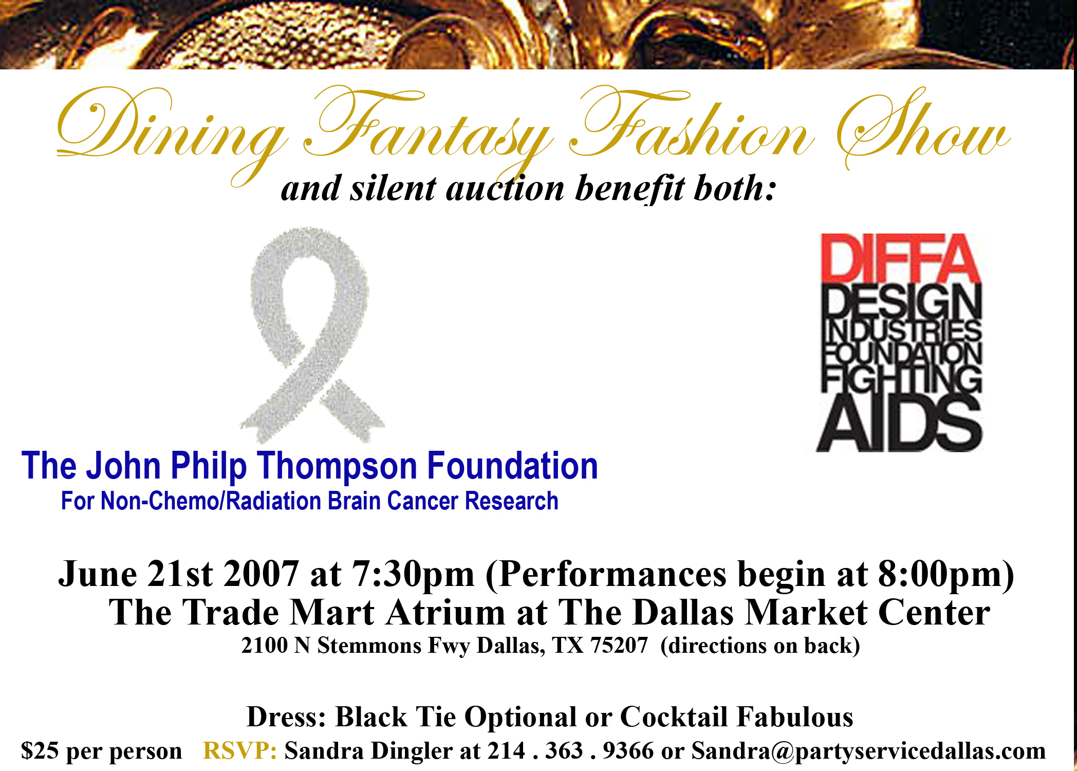 Click here to learn more about the Dining Fantasy Fashion Show and Silent Auction benefitting both The John Philp Thompson Foundation For Non-Chemo/Radiation Brain Cancer Research & Design Industries Foundation Fighting AIDS on June 21st 2007 at 7:30pm (Performances begin at 8:00pm) at The Trade Mart Atrium at The Dallas Market Center located at 2100 N. Stemmons FWY Dallas, TX 75207 RSVP Sandra Dingler at (214)363-9366.