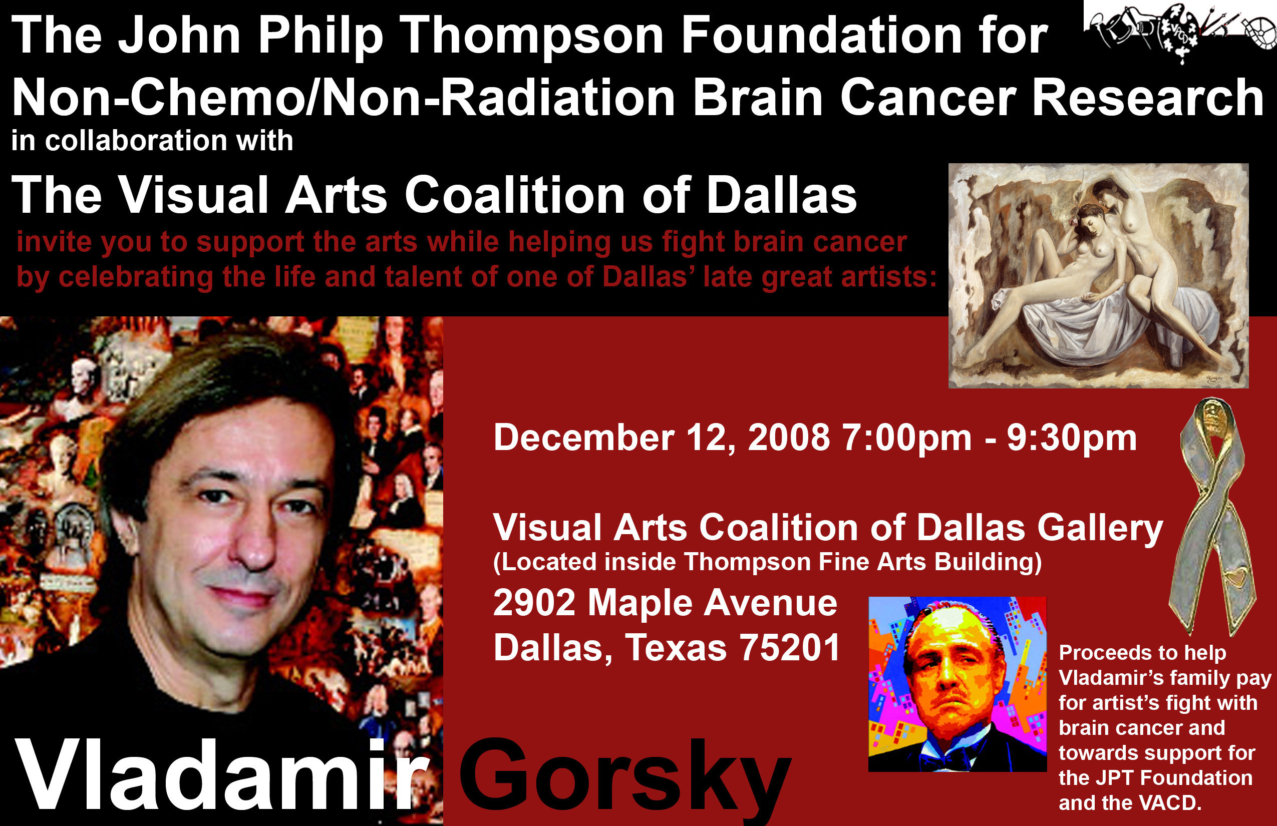 The John Philp Thompson Foundation for Non-Chemotherapy/Non-Radiation Brain Cancer Research in collaboration with The Visual Arts Coalition of Dallas, invite you to support the arts while helping us fight brain cancer by celebrating the life and talent of one of Dallas' late great artists: Vladamir Gosrsky. the opening night of the show will be December 12th 2008 at 7pm - 9:30pm. Proceeds will go towards helping Vladamir Gorsky's family pay for artist's fight with brain cancer and towards support for the JPT Foundation and the VACD.  Click here to learn more about this incredible artist!